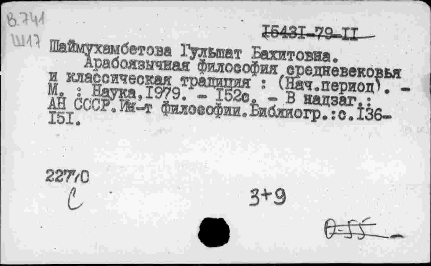 ﻿МЧИ	’ ШЗТ 79 тт
Бахитовна.
Арабоязычвая философия соолнвввко'пкя’ М	:т^а^ ' (вриад?“-
АН	* " ?52с* - в надзаг,:
151. СР* ^”т Фило®°Фии. £иблиогр.: с. 136-
22770
3*9